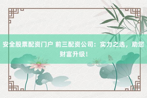 安全股票配资门户 前三配资公司：实力之选，助您财富升级！