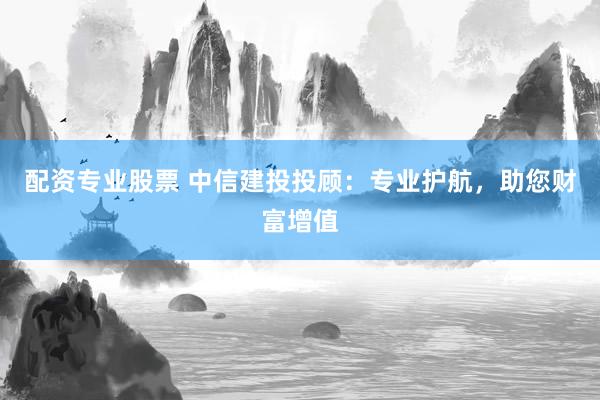 配资专业股票 中信建投投顾：专业护航，助您财富增值