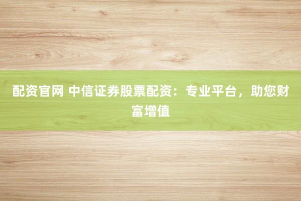 配资官网 中信证券股票配资：专业平台，助您财富增值