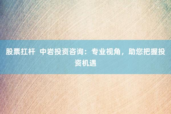 股票扛杆 中岩投资咨询:专业视角,助您把握投资机遇