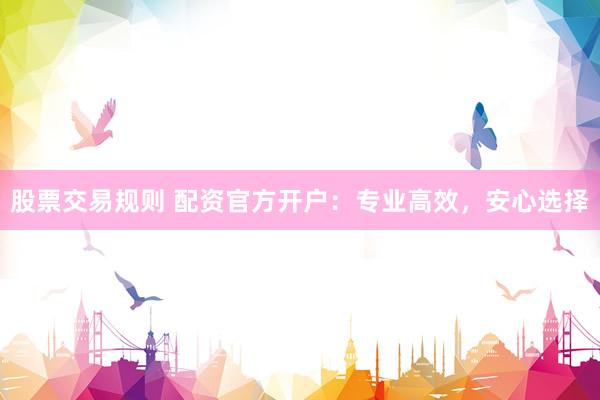 股票交易规则 配资官方开户：专业高效，安心选择