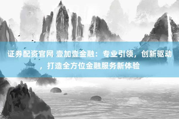 证券配资官网 壹加壹金融：专业引领，创新驱动，打造全方位金融服务新体验