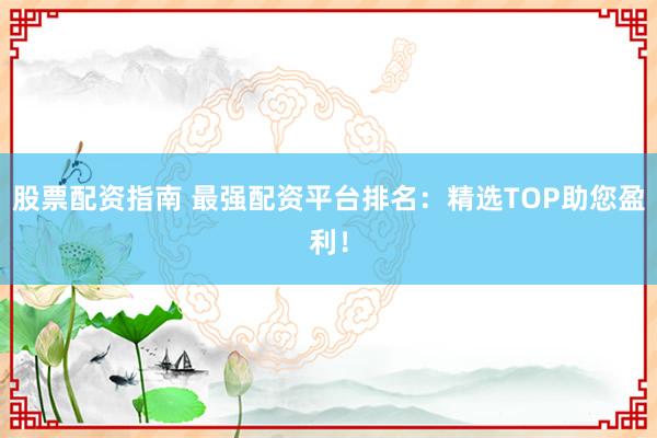 股票配资指南 最强配资平台排名：精选TOP助您盈利！