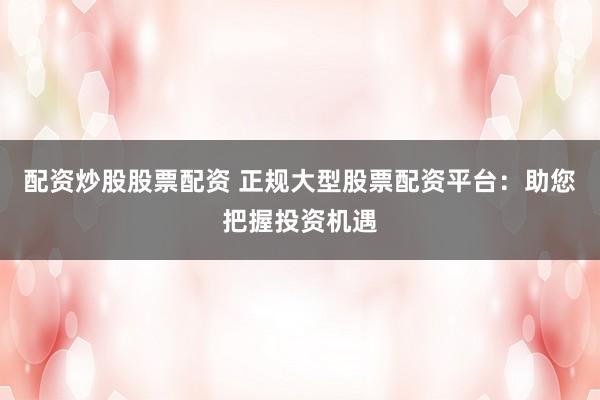 配资炒股股票配资 正规大型股票配资平台：助您把握投资机遇