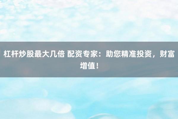 杠杆炒股最大几倍 配资专家：助您精准投资，财富增值！