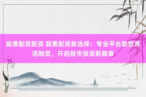 股票配资配资 股票配资新选择：专业平台助您灵活融资，开启股市投资新篇章
