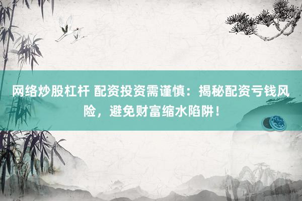 网络炒股杠杆 配资投资需谨慎：揭秘配资亏钱风险，避免财富缩水陷阱！