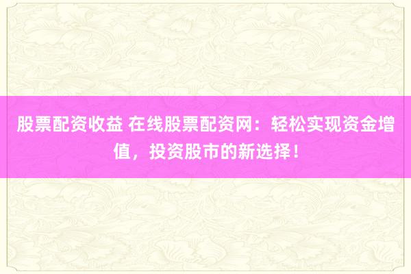 股票配资收益 在线股票配资网：轻松实现资金增值，投资股市的新选择！