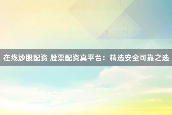 在线炒股配资 股票配资真平台：精选安全可靠之选