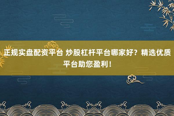 正规实盘配资平台 炒股杠杆平台哪家好？精选优质平台助您盈利！