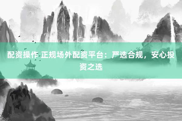 配资操作 正规场外配资平台：严选合规，安心投资之选