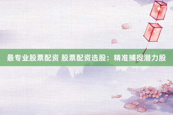 最专业股票配资 股票配资选股：精准捕捉潜力股