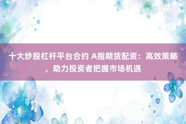 十大炒股杠杆平台合约 A指期货配资：高效策略，助力投资者把握市场机遇