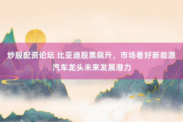 炒股配资论坛 比亚迪股票飙升，市场看好新能源汽车龙头未来发展潜力