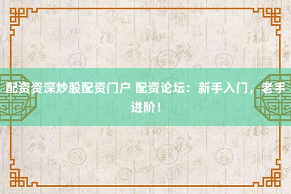 配资资深炒股配资门户 配资论坛：新手入门，老手进阶！