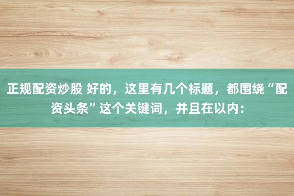 正规配资炒股 好的，这里有几个标题，都围绕“配资头条”这个关键词，并且在以内：