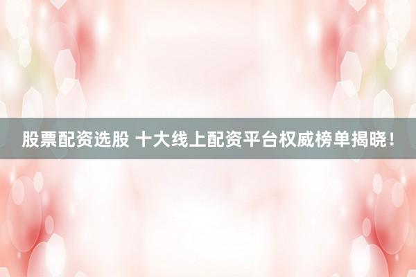 股票配资选股 十大线上配资平台权威榜单揭晓！