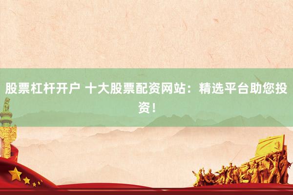 股票杠杆开户 十大股票配资网站:精选平台助您投资!
