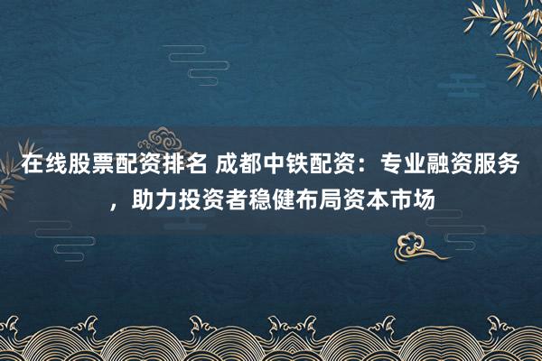 在线股票配资排名 成都中铁配资：专业融资服务，助力投资者稳健布局资本市场