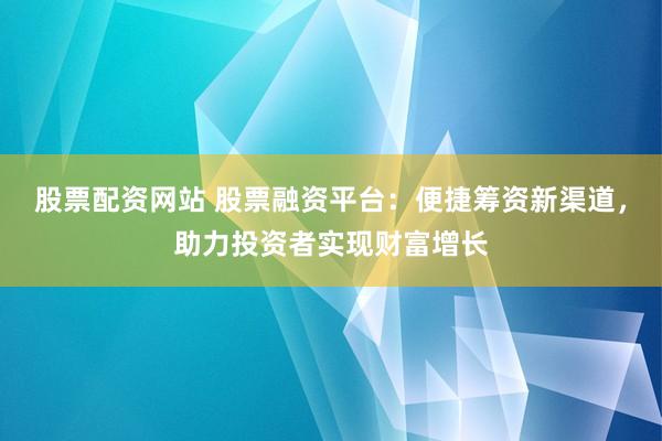 股票配资网站 股票融资平台:便捷筹资新渠道,助力投资者实现财富增长
