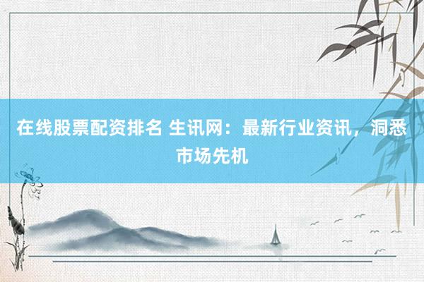 在线股票配资排名 生讯网:最新行业资讯,洞悉市场先机
