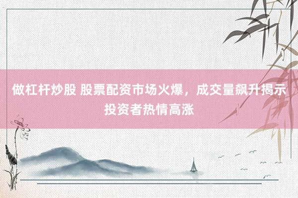 做杠杆炒股 股票配资市场火爆，成交量飙升揭示投资者热情高涨