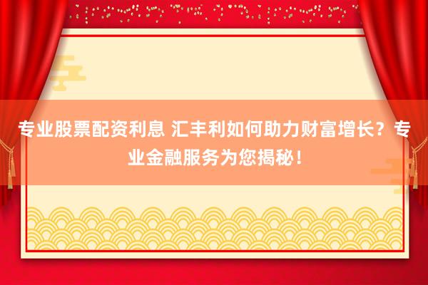 专业股票配资利息 汇丰利如何助力财富增长?专业金融服务为您揭秘!