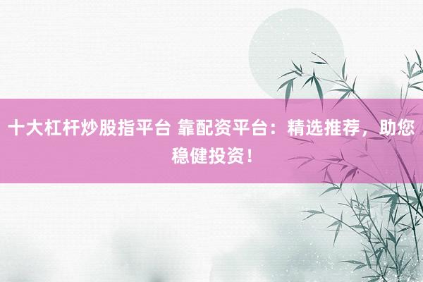 十大杠杆炒股指平台 靠配资平台：精选推荐，助您稳健投资！