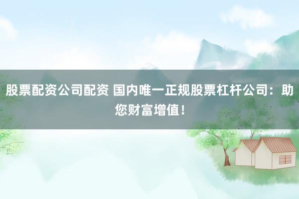 股票配资公司配资 国内唯一正规股票杠杆公司：助您财富增值！