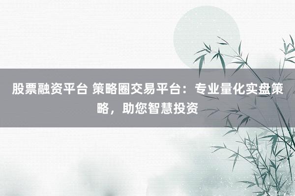 股票融资平台 策略圈交易平台：专业量化实盘策略，助您智慧投资