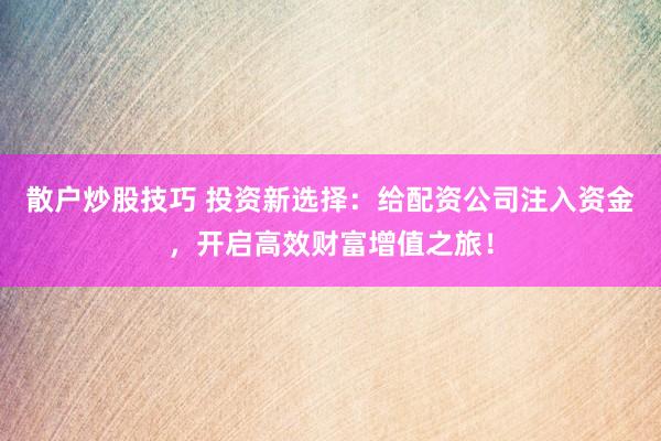散户炒股技巧 投资新选择：给配资公司注入资金，开启高效财富增值之旅！