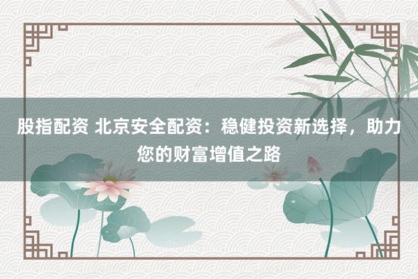 股指配资 北京安全配资：稳健投资新选择，助力您的财富增值之路