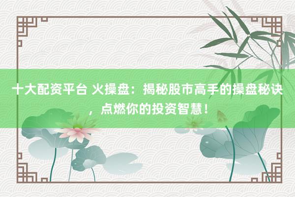 十大配资平台 火操盘：揭秘股市高手的操盘秘诀，点燃你的投资智慧！