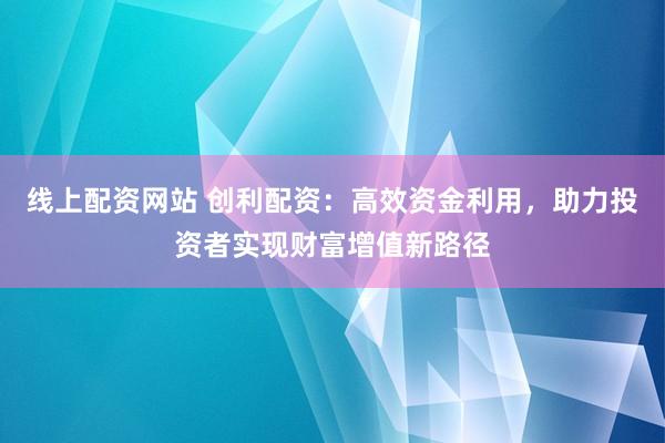 线上配资网站 创利配资：高效资金利用，助力投资者实现财富增值新路径