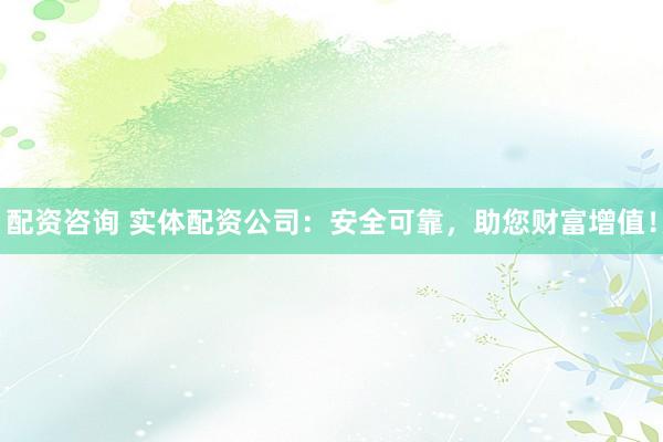 配资咨询 实体配资公司：安全可靠，助您财富增值！