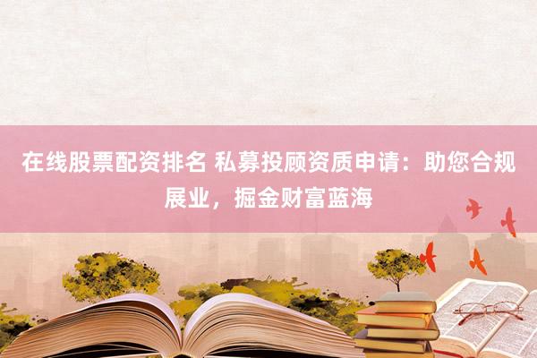 在线股票配资排名 私募投顾资质申请：助您合规展业，掘金财富蓝海