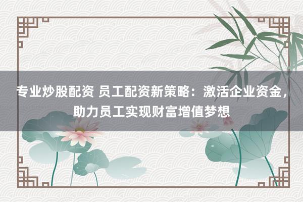 专业炒股配资 员工配资新策略：激活企业资金，助力员工实现财富增值梦想