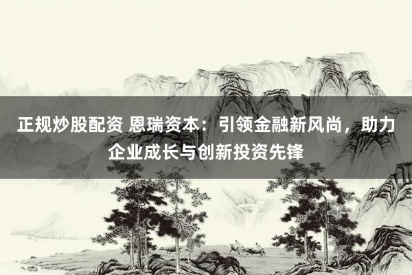 正规炒股配资 恩瑞资本：引领金融新风尚，助力企业成长与创新投资先锋