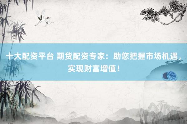 十大配资平台 期货配资专家：助您把握市场机遇，实现财富增值！