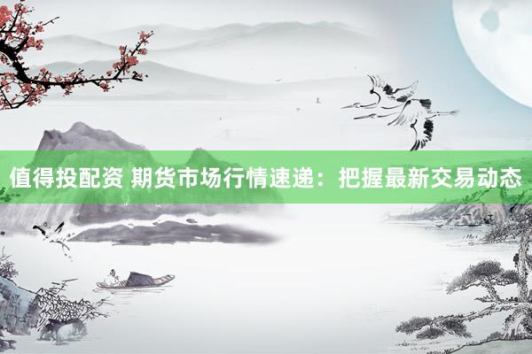 值得投配资 期货市场行情速递：把握最新交易动态
