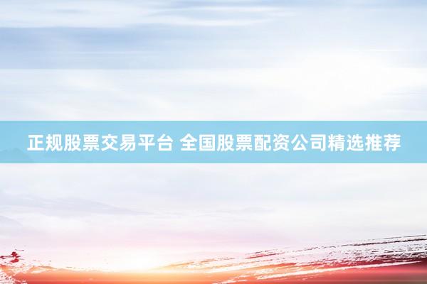 正规股票交易平台 全国股票配资公司精选推荐