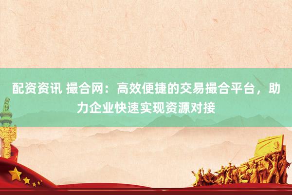 配资资讯 撮合网：高效便捷的交易撮合平台，助力企业快速实现资源对接
