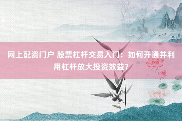 网上配资门户 股票杠杆交易入门：如何开通并利用杠杆放大投资效益？