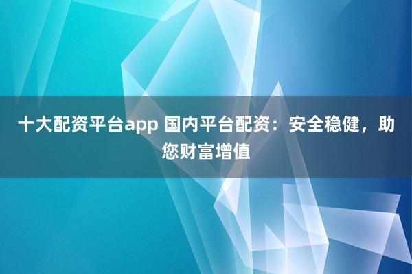 十大配资平台app 国内平台配资：安全稳健，助您财富增值