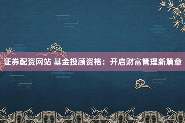 证券配资网站 基金投顾资格：开启财富管理新篇章
