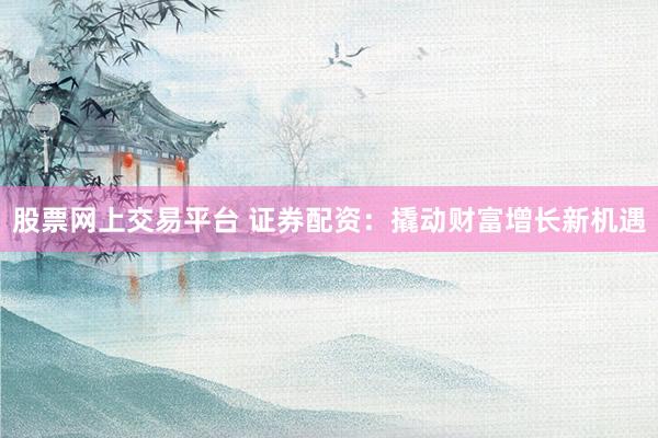 股票网上交易平台 证券配资：撬动财富增长新机遇
