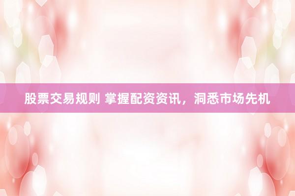 股票交易规则 掌握配资资讯，洞悉市场先机