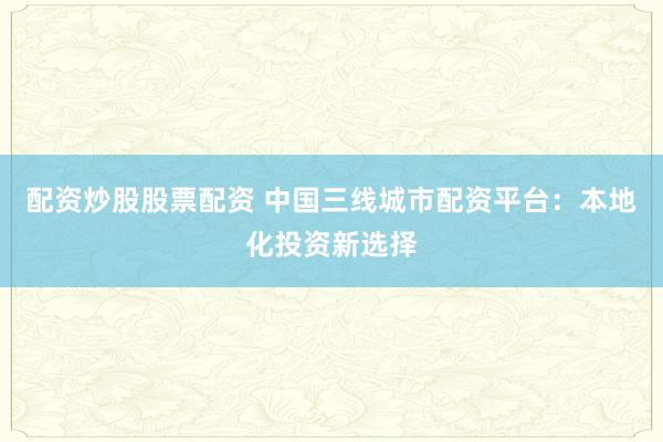 配资炒股股票配资 中国三线城市配资平台：本地化投资新选择