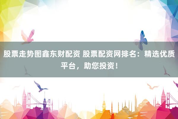 股票走势图鑫东财配资 股票配资网排名：精选优质平台，助您投资！