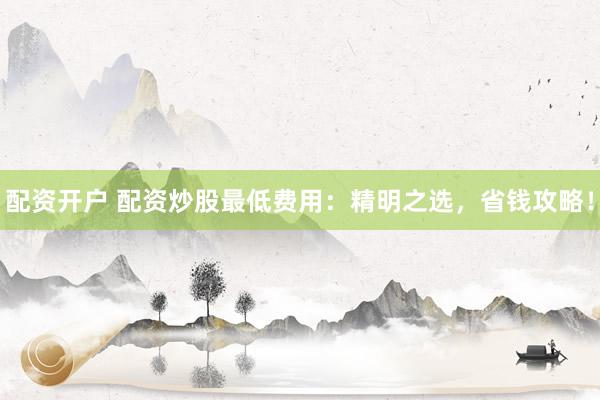 配资开户 配资炒股最低费用：精明之选，省钱攻略！